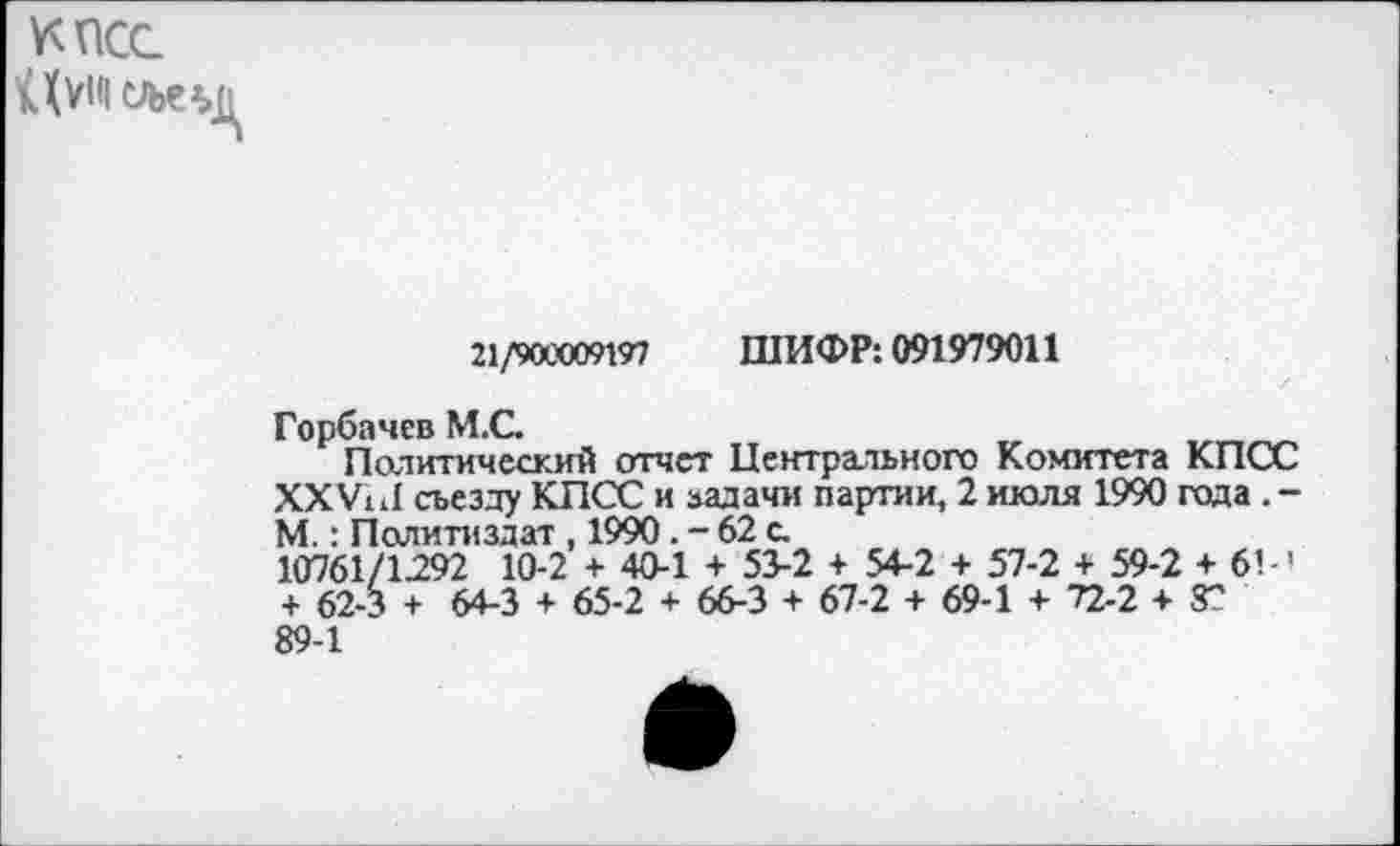 ﻿КПСС
№<1 сле*»д
21/900009197 ШИФР: 091979011
Горбачев М.С.
Политический отчет Центрального Комитета КПСС XXVI11 съезду КПСС и задачи партии, 2 июля 1990 года . -М.: Политиздат , 1990. - 62 с.
10761/1292 10-2 + 40-1 + 53-2 + 54-2 + 57-2 + 59-2 + 6’-' + 62-3 + 64-3 + 65-2 + 66-3 + 67-2 + 69-1 + 72-2+8" 89-1